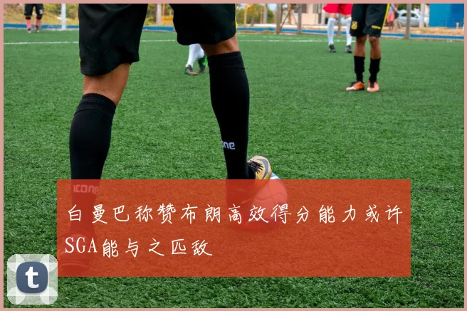 白曼巴称赞布朗高效得分能力或许SGA能与之匹敌