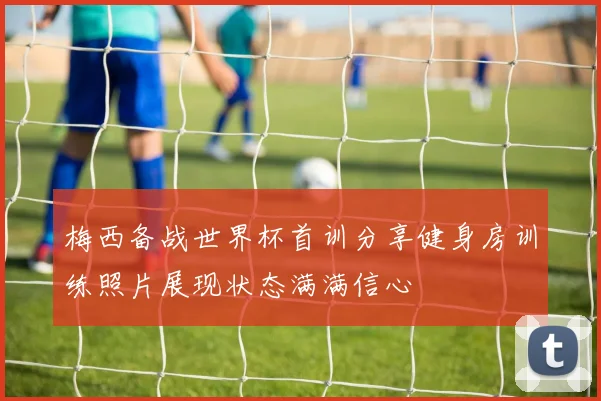 梅西备战世界杯首训分享健身房训练照片展现状态满满信心