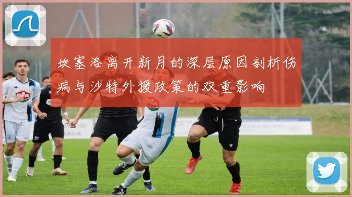 坎塞洛离开新月的深层原因剖析伤病与沙特外援政策的双重影响