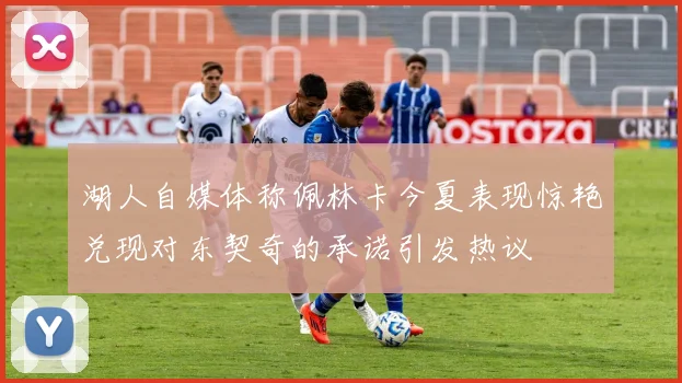 湖人自媒体称佩林卡今夏表现惊艳兑现对东契奇的承诺引发热议