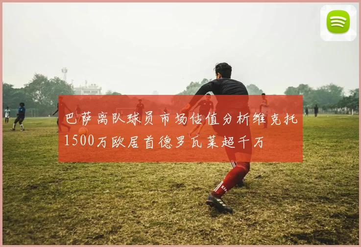 巴萨离队球员市场估值分析维克托1500万欧居首德罗瓦莱超千万