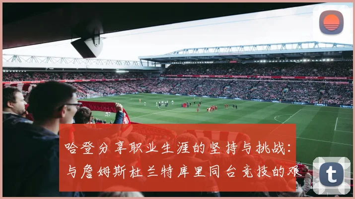 哈登分享职业生涯的坚持与挑战：与詹姆斯杜兰特库里同台竞技的艰辛