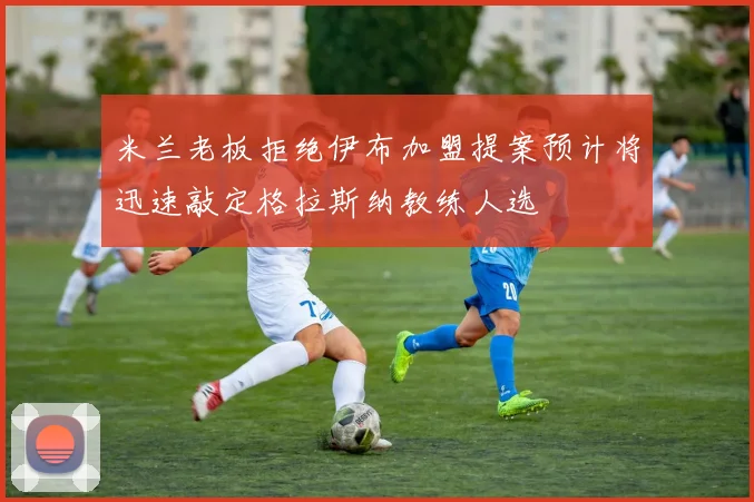 米兰老板拒绝伊布加盟提案预计将迅速敲定格拉斯纳教练人选