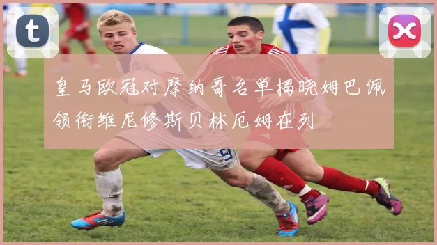 皇马欧冠对摩纳哥名单揭晓姆巴佩领衔维尼修斯贝林厄姆在列