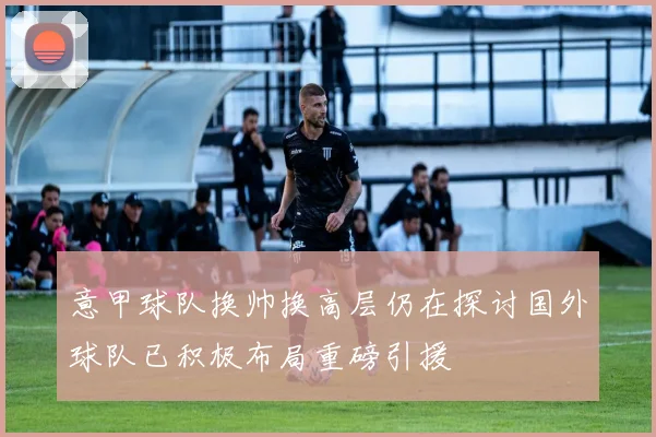 意甲球队换帅换高层仍在探讨国外球队已积极布局重磅引援