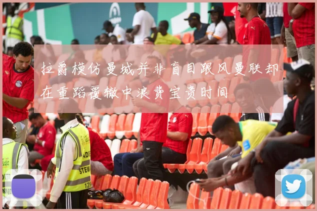 拉爵模仿曼城并非盲目跟风曼联却在重蹈覆辙中浪费宝贵时间
