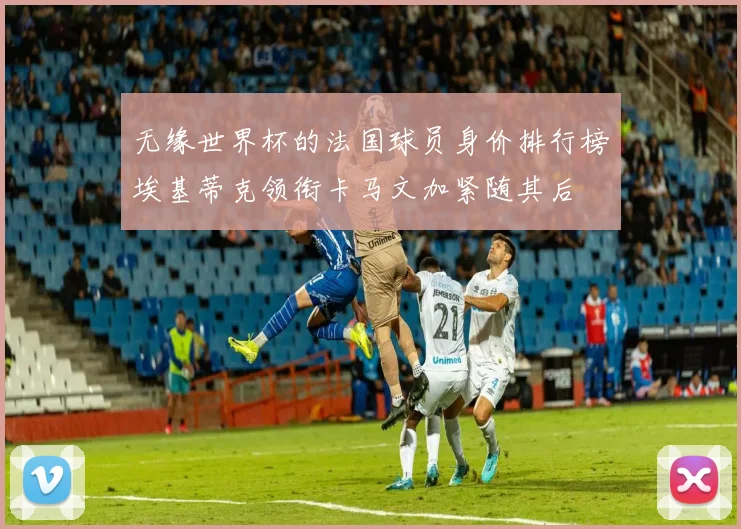 无缘世界杯的法国球员身价排行榜埃基蒂克领衔卡马文加紧随其后
