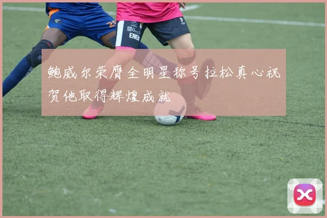鲍威尔荣膺全明星称号拉松真心祝贺他取得辉煌成就
