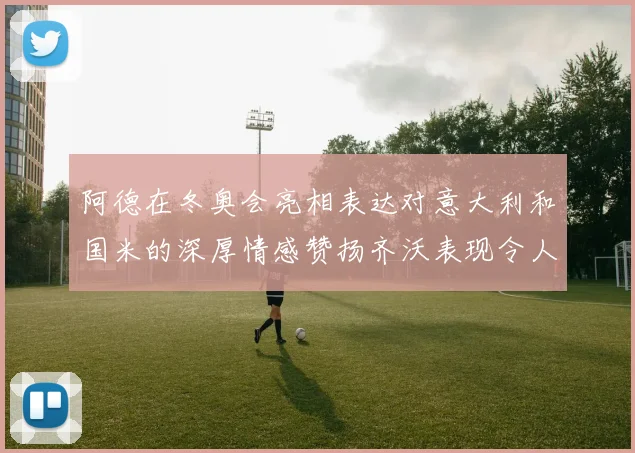 阿德在冬奥会亮相表达对意大利和国米的深厚情感赞扬齐沃表现令人惊喜