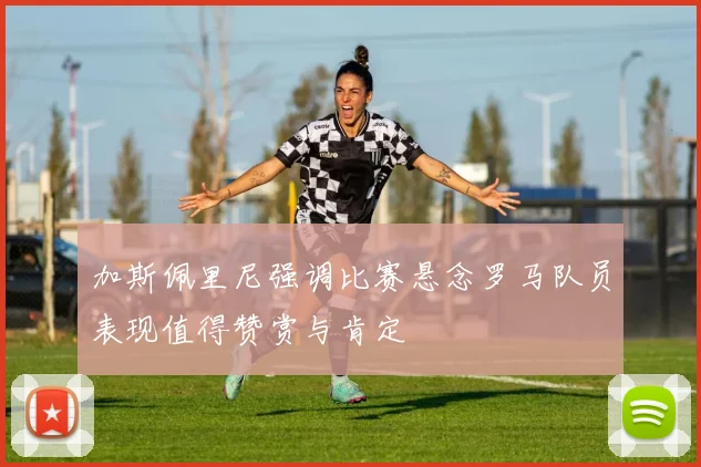 加斯佩里尼强调比赛悬念罗马队员表现值得赞赏与肯定