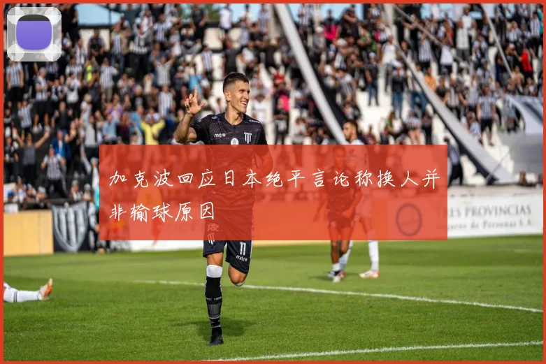 加克波回应日本绝平言论称换人并非输球原因