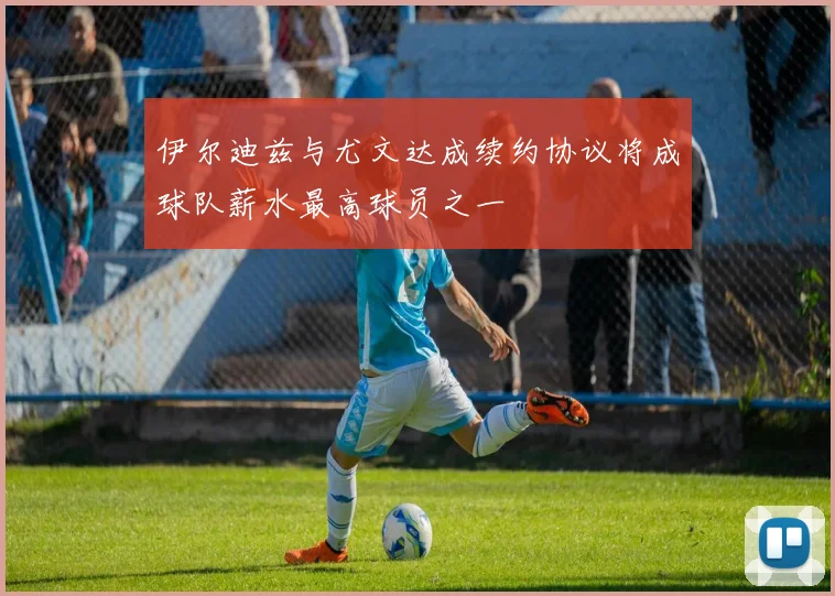 伊尔迪兹与尤文达成续约协议将成球队薪水最高球员之一