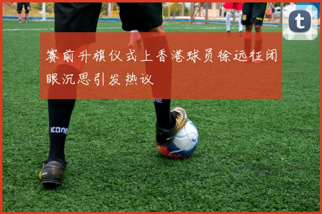 赛前升旗仪式上香港球员徐远征闭眼沉思引发热议