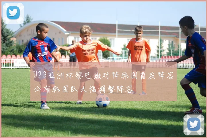 U23亚洲杯黎巴嫩对阵韩国首发阵容公布韩国队大幅调整阵容