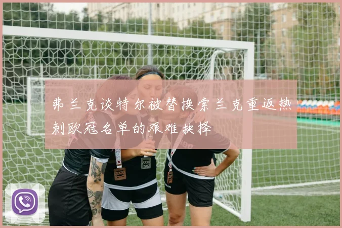 弗兰克谈特尔被替换索兰克重返热刺欧冠名单的艰难抉择