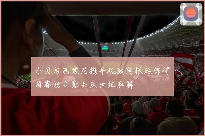 小贝与西蒙尼携手观战阿根廷佛得角赛场合影共庆世纪和解