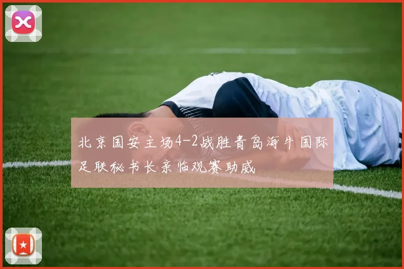 北京国安主场4-2战胜青岛海牛国际足联秘书长亲临观赛助威
