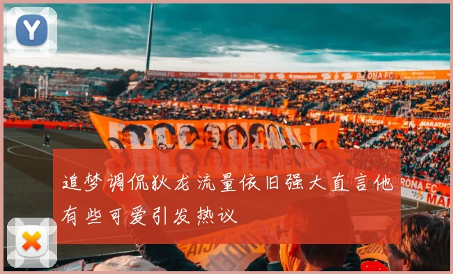 追梦调侃狄龙流量依旧强大直言他有些可爱引发热议