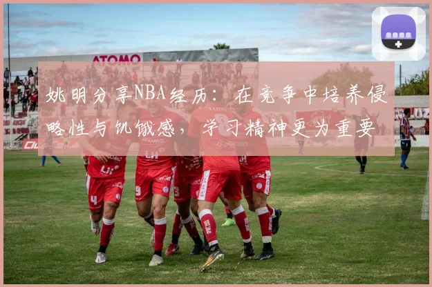 姚明分享NBA经历：在竞争中培养侵略性与饥饿感，学习精神更为重要