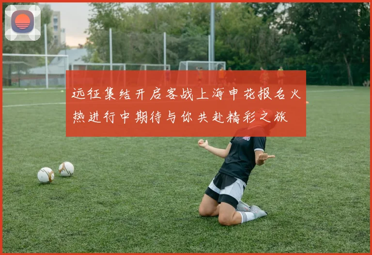 远征集结开启客战上海申花报名火热进行中期待与你共赴精彩之旅