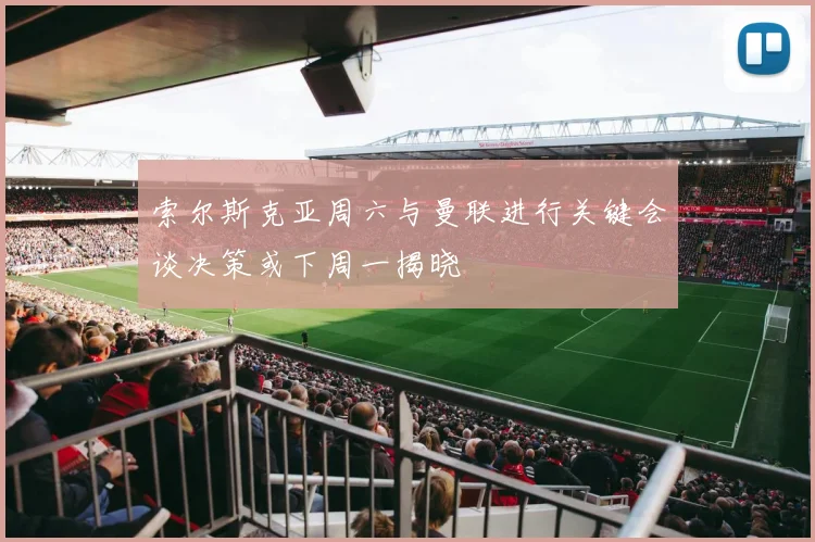 索尔斯克亚周六与曼联进行关键会谈决策或下周一揭晓
