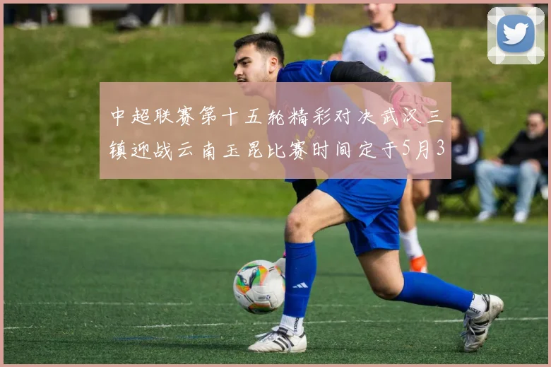 中超联赛第十五轮精彩对决武汉三镇迎战云南玉昆比赛时间定于5月31日19时35分
