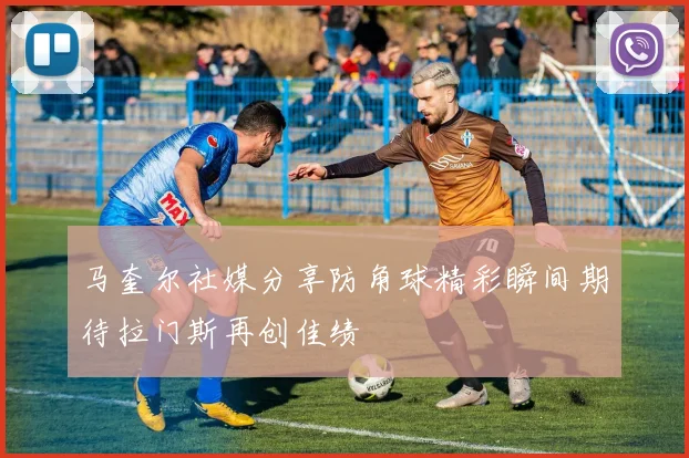 马奎尔社媒分享防角球精彩瞬间期待拉门斯再创佳绩